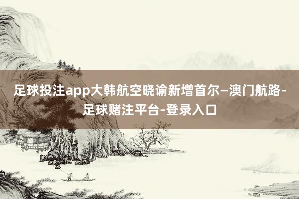 足球投注app大韩航空晓谕新增首尔—澳门航路-足球赌注平台-登录入口