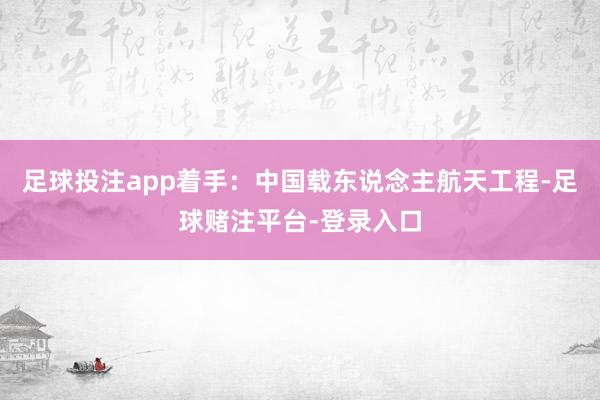 足球投注app着手：中国载东说念主航天工程-足球赌注平台-登录入口