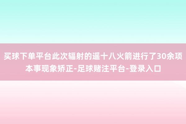 买球下单平台此次辐射的遥十八火箭进行了30余项本事现象矫正-足球赌注平台-登录入口