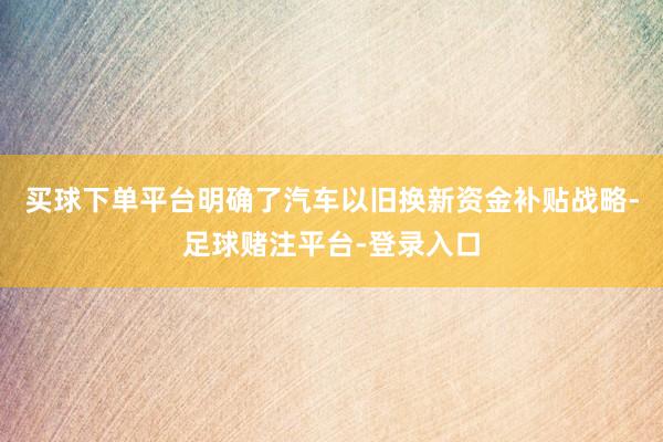 买球下单平台明确了汽车以旧换新资金补贴战略-足球赌注平台-登录入口