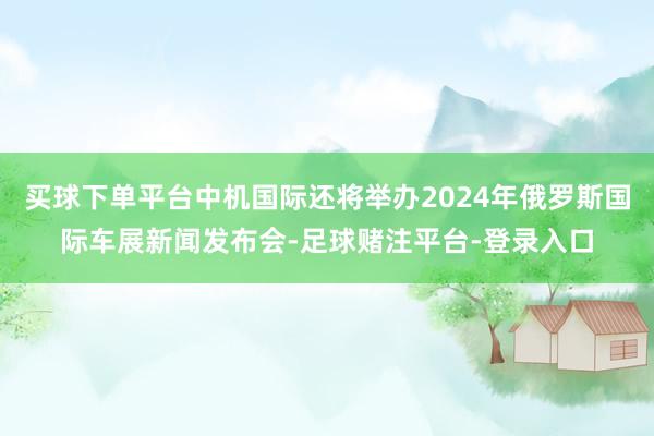 买球下单平台中机国际还将举办2024年俄罗斯国际车展新闻发布会-足球赌注平台-登录入口