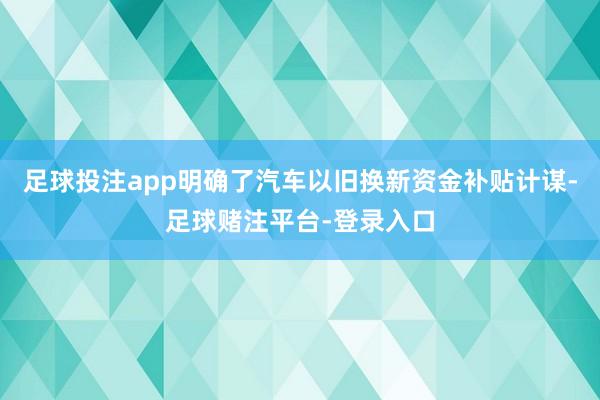 足球投注app明确了汽车以旧换新资金补贴计谋-足球赌注平台-登录入口