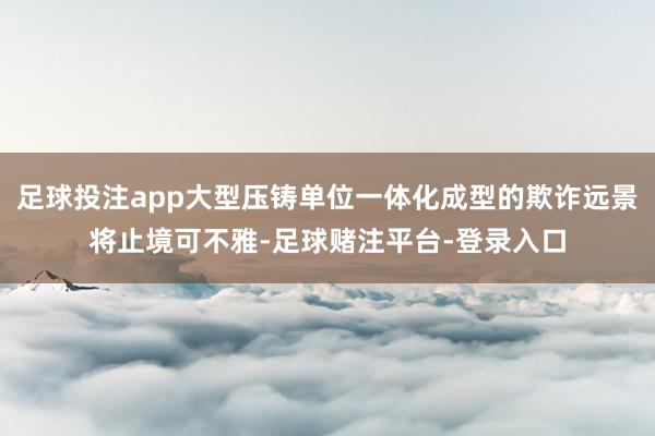 足球投注app大型压铸单位一体化成型的欺诈远景将止境可不雅-足球赌注平台-登录入口