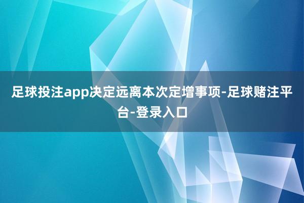 足球投注app决定远离本次定增事项-足球赌注平台-登录入口