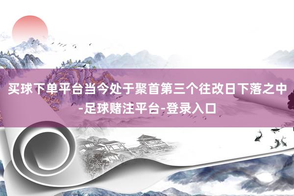 买球下单平台当今处于聚首第三个往改日下落之中-足球赌注平台-登录入口