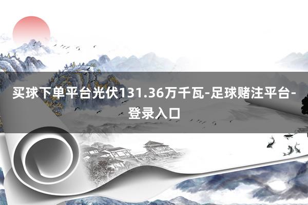 买球下单平台光伏131.36万千瓦-足球赌注平台-登录入口