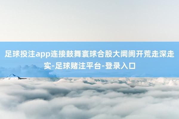 足球投注app连接鼓舞寰球合股大阛阓开荒走深走实-足球赌注平台-登录入口