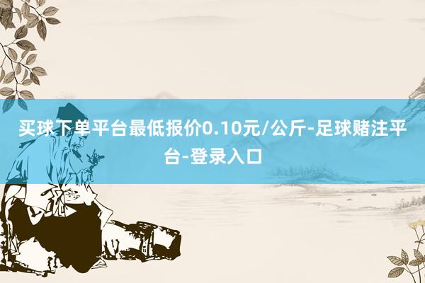 买球下单平台最低报价0.10元/公斤-足球赌注平台-登录入口