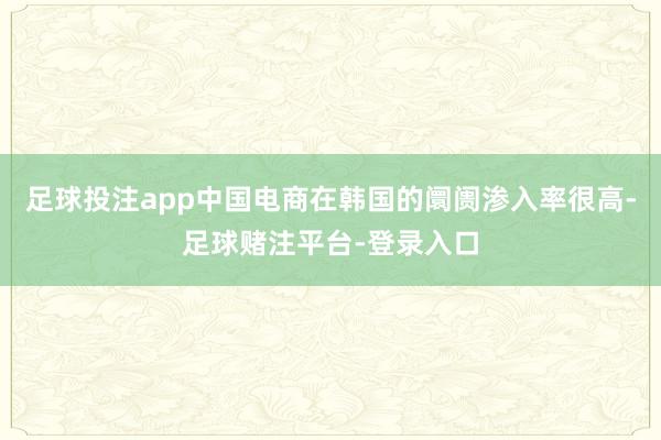 足球投注app中国电商在韩国的阛阓渗入率很高-足球赌注平台-登录入口