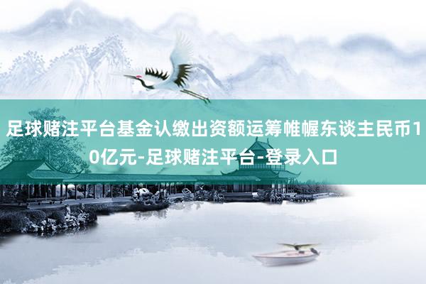 足球赌注平台基金认缴出资额运筹帷幄东谈主民币10亿元-足球赌注平台-登录入口