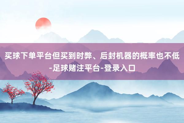 买球下单平台但买到时弊、后封机器的概率也不低-足球赌注平台-登录入口