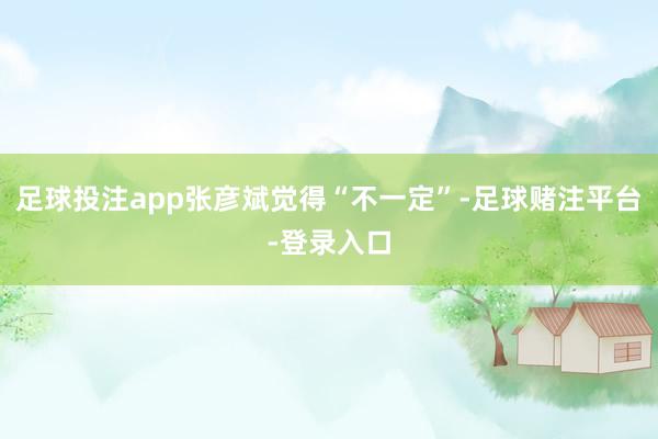 足球投注app张彦斌觉得“不一定”-足球赌注平台-登录入口