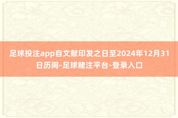 足球投注app自文献印发之日至2024年12月31日历间-足球赌注平台-登录入口