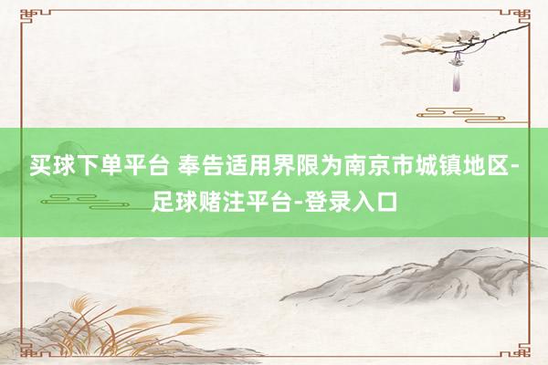 买球下单平台 　　奉告适用界限为南京市城镇地区-足球赌注平台-登录入口