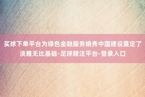 买球下单平台为绿色金融服务娟秀中国建设奠定了淡雅无比基础-足球赌注平台-登录入口