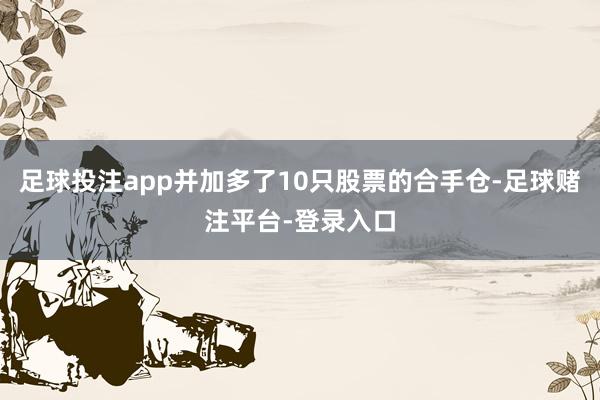 足球投注app并加多了10只股票的合手仓-足球赌注平台-登录入口