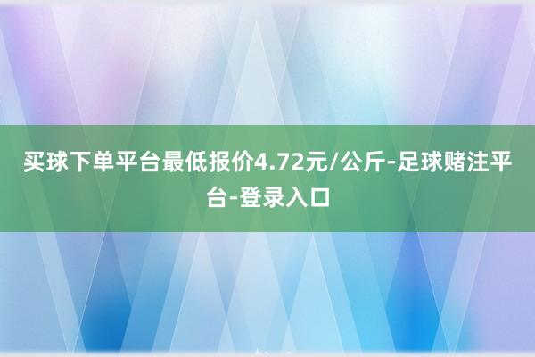 买球下单平台最低报价4.72元/公斤-足球赌注平台-登录入口