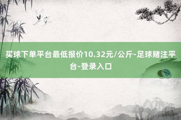 买球下单平台最低报价10.32元/公斤-足球赌注平台-登录入口