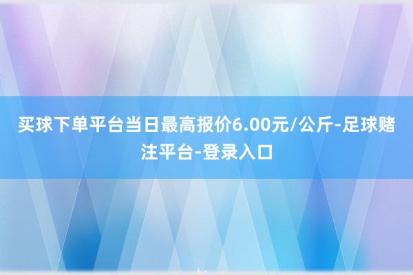 买球下单平台当日最高报价6.00元/公斤-足球赌注平台-登录入口