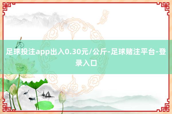 足球投注app出入0.30元/公斤-足球赌注平台-登录入口