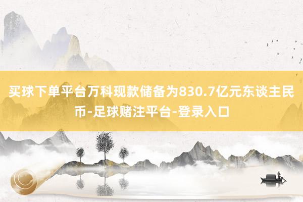 买球下单平台万科现款储备为830.7亿元东谈主民币-足球赌注平台-登录入口