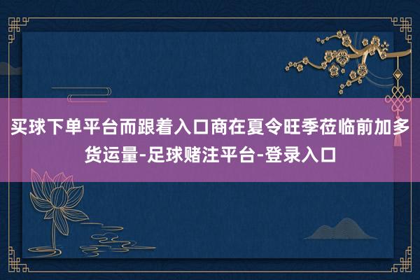 买球下单平台而跟着入口商在夏令旺季莅临前加多货运量-足球赌注平台-登录入口