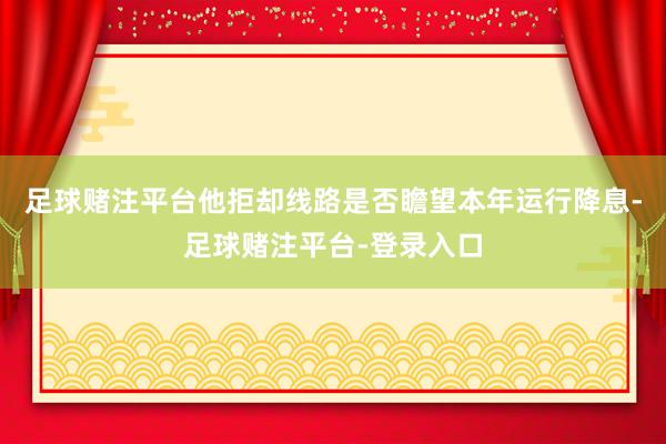 足球赌注平台他拒却线路是否瞻望本年运行降息-足球赌注平台-登录入口