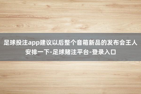 足球投注app建议以后整个音箱新品的发布会王人安排一下-足球赌注平台-登录入口