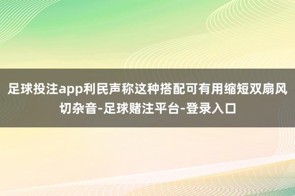 足球投注app利民声称这种搭配可有用缩短双扇风切杂音-足球赌注平台-登录入口