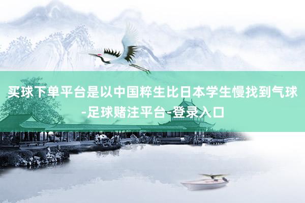 买球下单平台是以中国粹生比日本学生慢找到气球-足球赌注平台-登录入口