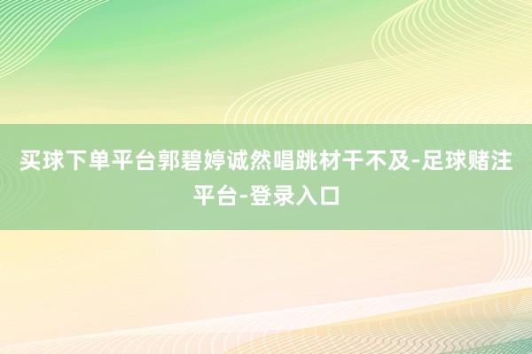 买球下单平台郭碧婷诚然唱跳材干不及-足球赌注平台-登录入口