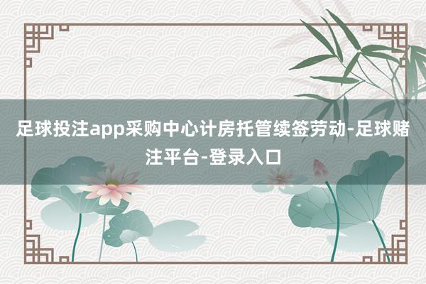 足球投注app采购中心计房托管续签劳动-足球赌注平台-登录入口