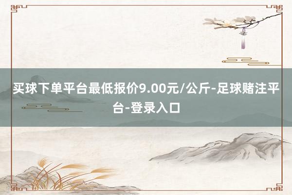 买球下单平台最低报价9.00元/公斤-足球赌注平台-登录入口