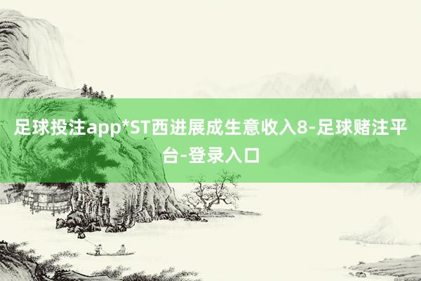 足球投注app*ST西进展成生意收入8-足球赌注平台-登录入口