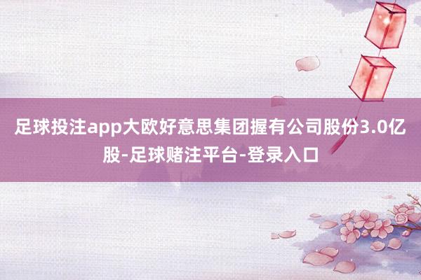 足球投注app大欧好意思集团握有公司股份3.0亿股-足球赌注平台-登录入口