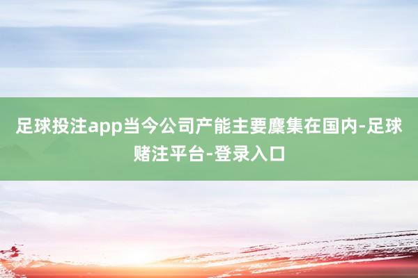 足球投注app当今公司产能主要麇集在国内-足球赌注平台-登录入口