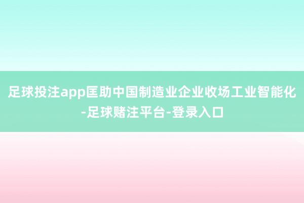 足球投注app匡助中国制造业企业收场工业智能化-足球赌注平台-登录入口