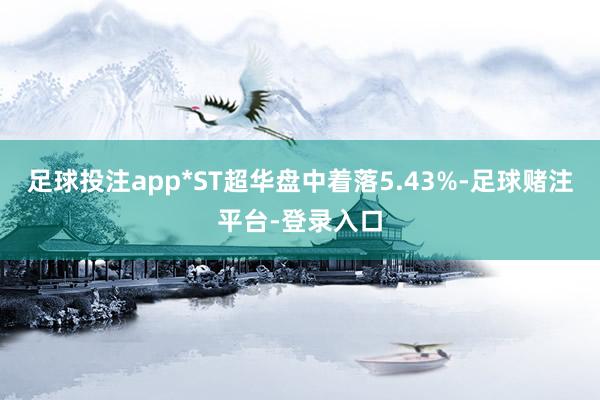 足球投注app*ST超华盘中着落5.43%-足球赌注平台-登录入口