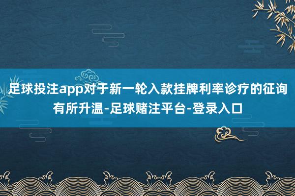 足球投注app对于新一轮入款挂牌利率诊疗的征询有所升温-足球赌注平台-登录入口