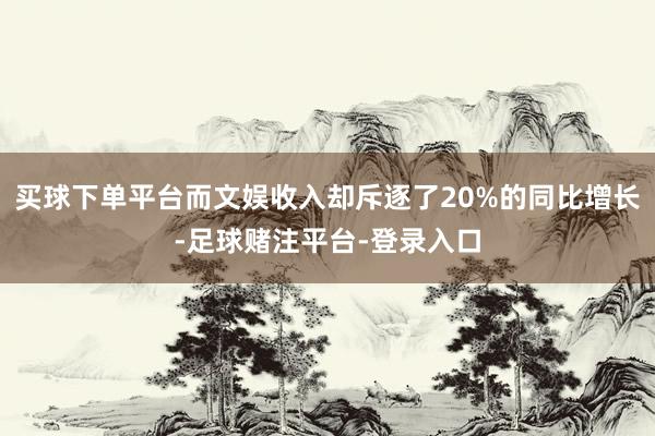 买球下单平台而文娱收入却斥逐了20%的同比增长-足球赌注平台-登录入口