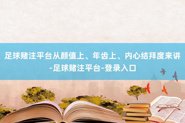 足球赌注平台从颜值上、年齿上、内心结拜度来讲-足球赌注平台-登录入口