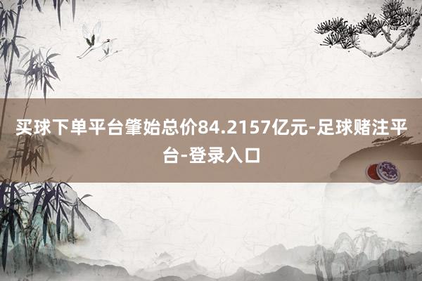 买球下单平台肇始总价84.2157亿元-足球赌注平台-登录入口