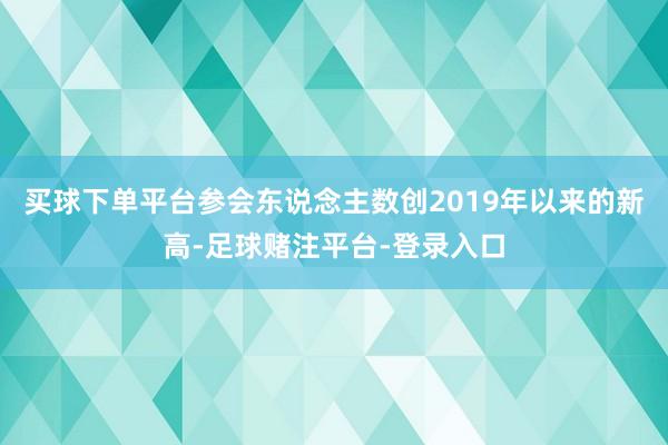 买球下单平台参会东说念主数创2019年以来的新高-足球赌注平台-登录入口