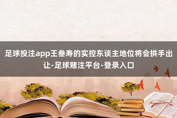 足球投注app王叁寿的实控东谈主地位将会拱手出让-足球赌注平台-登录入口