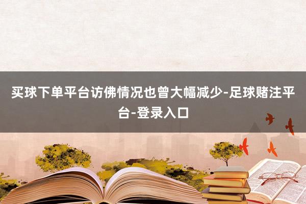 买球下单平台访佛情况也曾大幅减少-足球赌注平台-登录入口