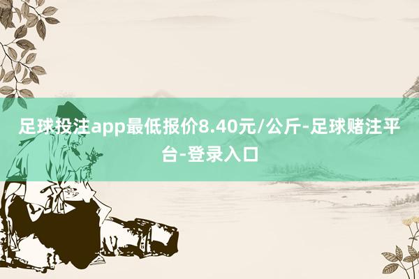 足球投注app最低报价8.40元/公斤-足球赌注平台-登录入口