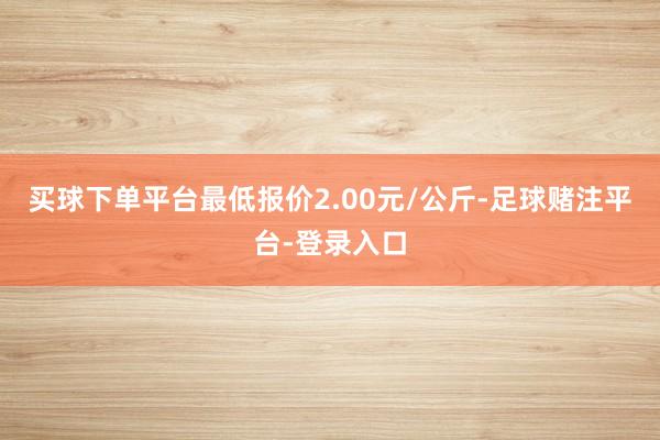 买球下单平台最低报价2.00元/公斤-足球赌注平台-登录入口