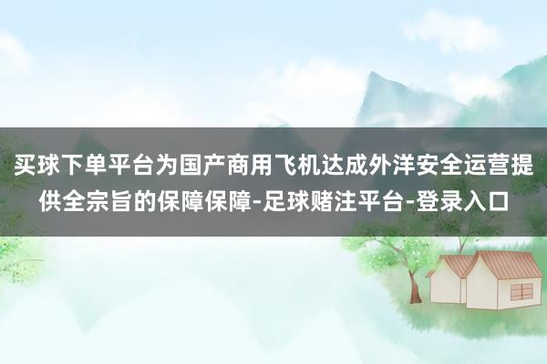 买球下单平台为国产商用飞机达成外洋安全运营提供全宗旨的保障保障-足球赌注平台-登录入口