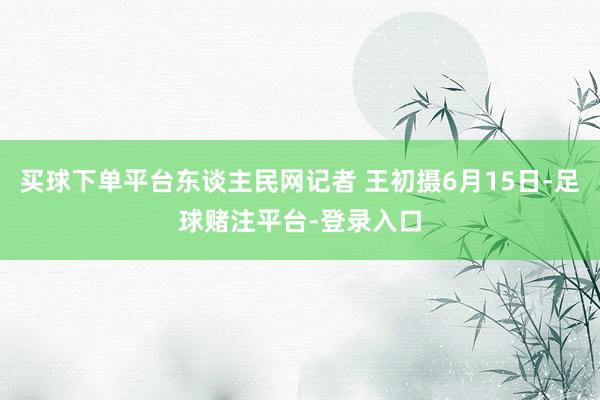 买球下单平台东谈主民网记者 王初摄6月15日-足球赌注平台-登录入口