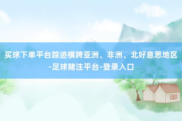 买球下单平台踪迹横跨亚洲、非洲、北好意思地区-足球赌注平台-登录入口